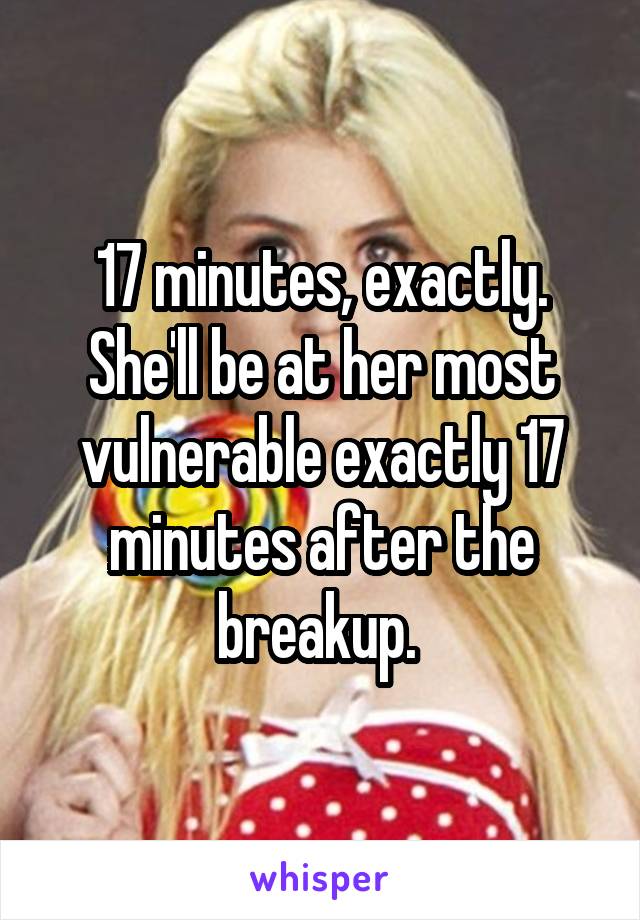 17 minutes, exactly. She'll be at her most vulnerable exactly 17 minutes after the breakup. 