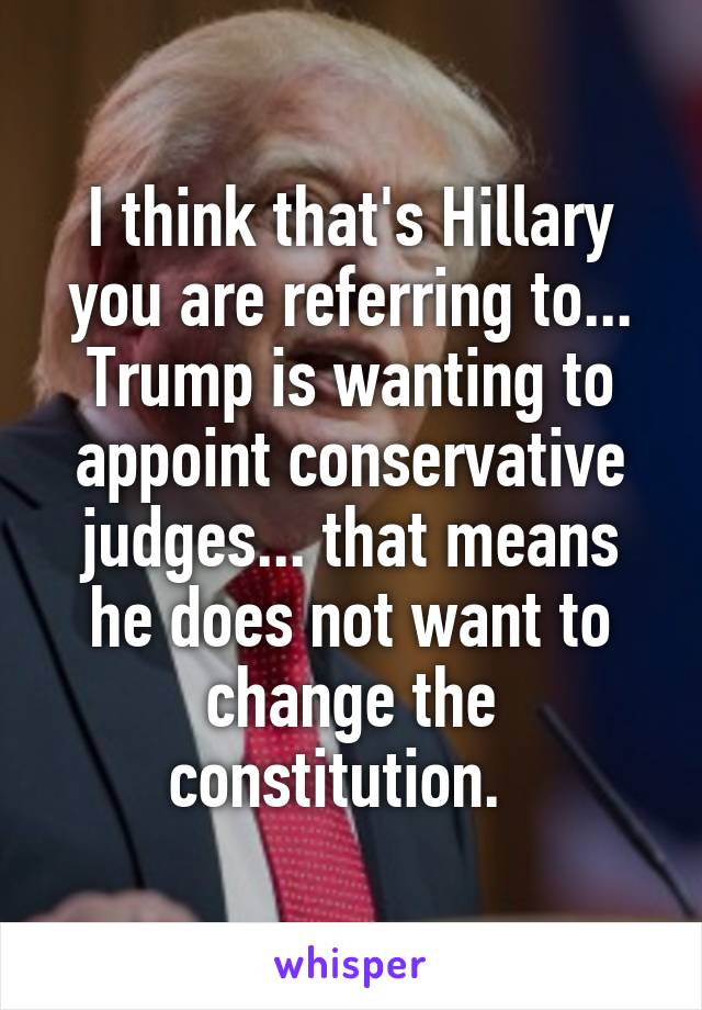 I think that's Hillary you are referring to... Trump is wanting to appoint conservative judges... that means he does not want to change the constitution.  