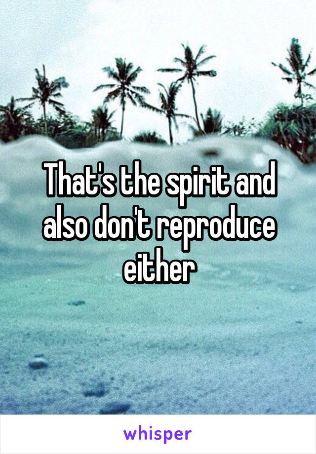 That's the spirit and also don't reproduce either