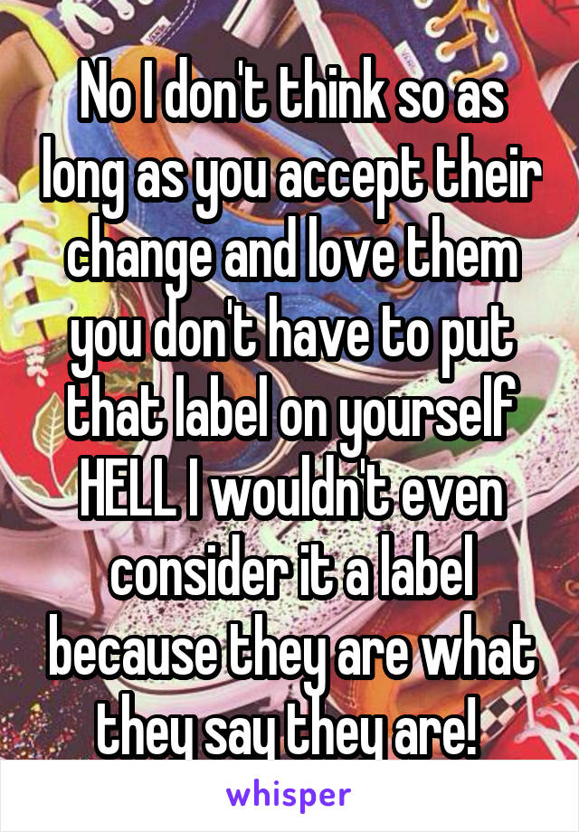 No I don't think so as long as you accept their change and love them you don't have to put that label on yourself HELL I wouldn't even consider it a label because they are what they say they are! 