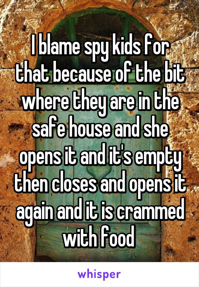 I blame spy kids for that because of the bit where they are in the safe house and she opens it and it's empty then closes and opens it again and it is crammed with food 