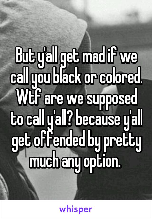 But y'all get mad if we call you black or colored. Wtf are we supposed to call y'all? because y'all get offended by pretty much any option. 