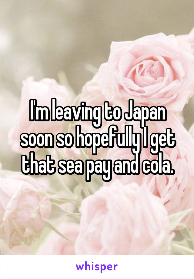 I'm leaving to Japan soon so hopefully I get that sea pay and cola.