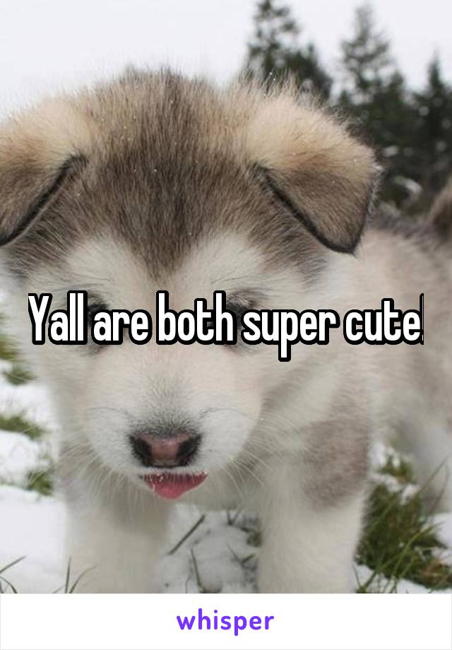 Yall are both super cute!