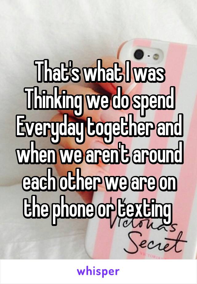 That's what I was Thinking we do spend Everyday together and when we aren't around each other we are on the phone or texting 