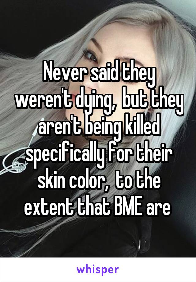 Never said they weren't dying,  but they aren't being killed specifically for their skin color,  to the extent that BME are 