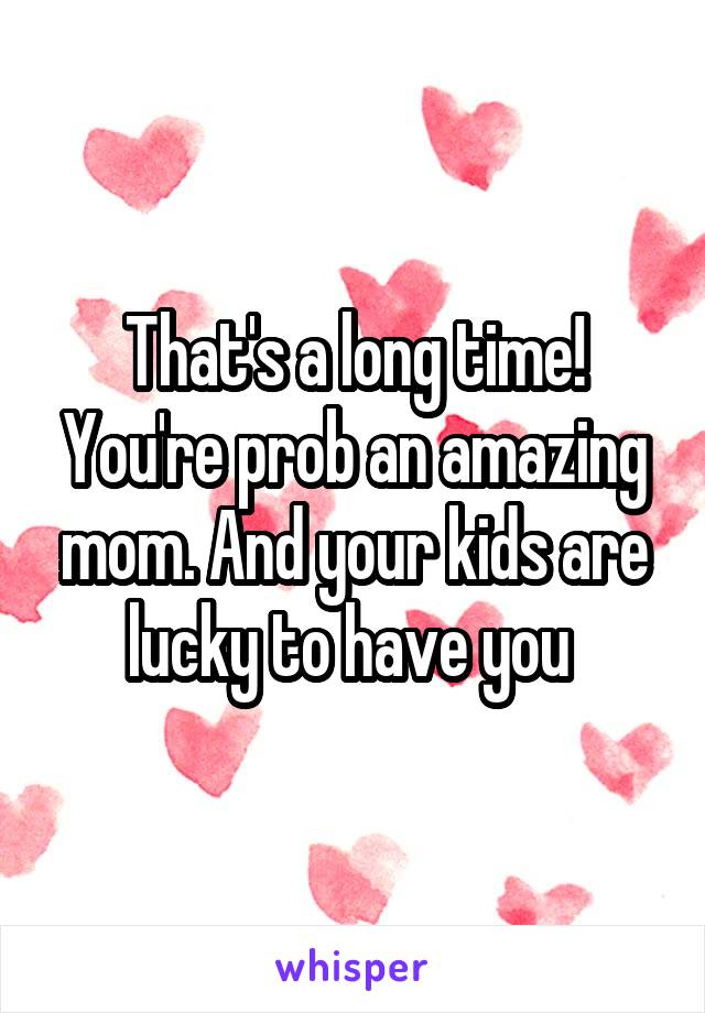 That's a long time! You're prob an amazing mom. And your kids are lucky to have you 