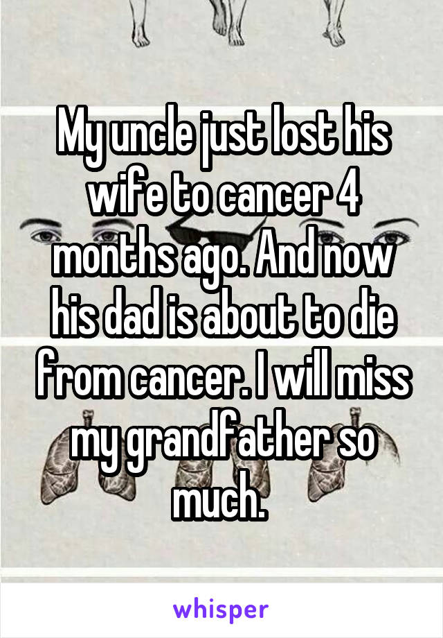 My uncle just lost his wife to cancer 4 months ago. And now his dad is about to die from cancer. I will miss my grandfather so much. 