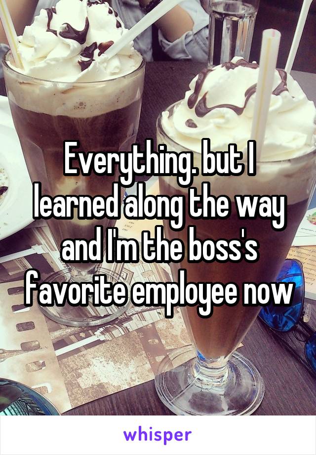 Everything. but I learned along the way and I'm the boss's favorite employee now