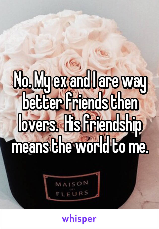 No. My ex and I are way better friends then lovers.  His friendship means the world to me.