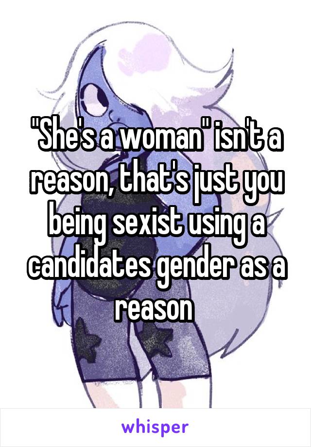 "She's a woman" isn't a reason, that's just you being sexist using a candidates gender as a reason 