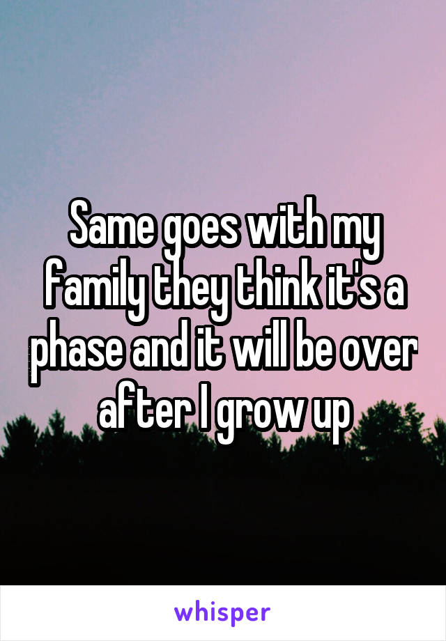 Same goes with my family they think it's a phase and it will be over after I grow up