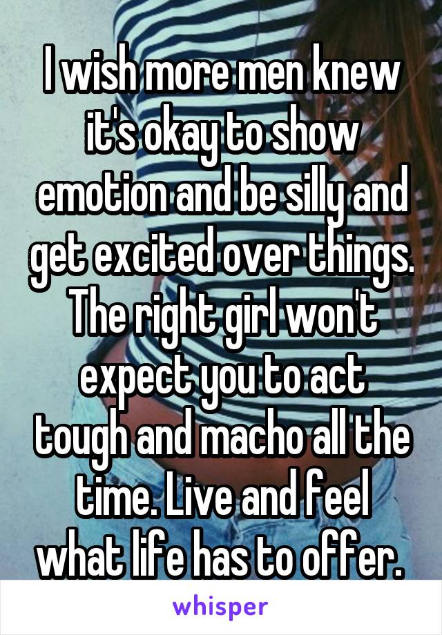 I wish more men knew it's okay to show emotion and be silly and get excited over things. The right girl won't expect you to act tough and macho all the time. Live and feel what life has to offer. 