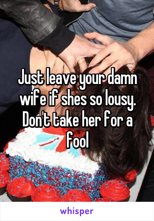 Just leave your damn wife if shes so lousy. Don't take her for a fool