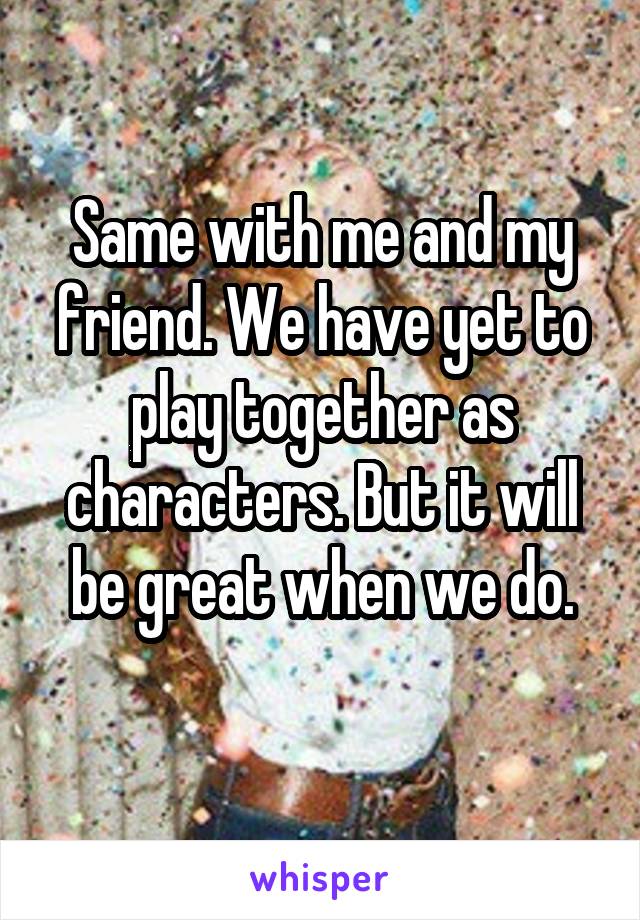 Same with me and my friend. We have yet to play together as characters. But it will be great when we do.
