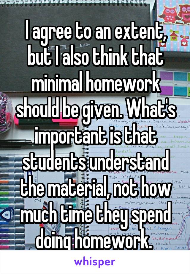 I agree to an extent, but I also think that minimal homework should be given. What's important is that students understand the material, not how much time they spend doing homework. 