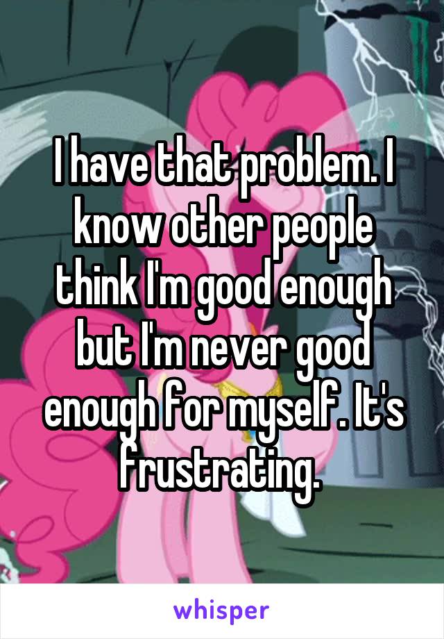 I have that problem. I know other people think I'm good enough but I'm never good enough for myself. It's frustrating. 