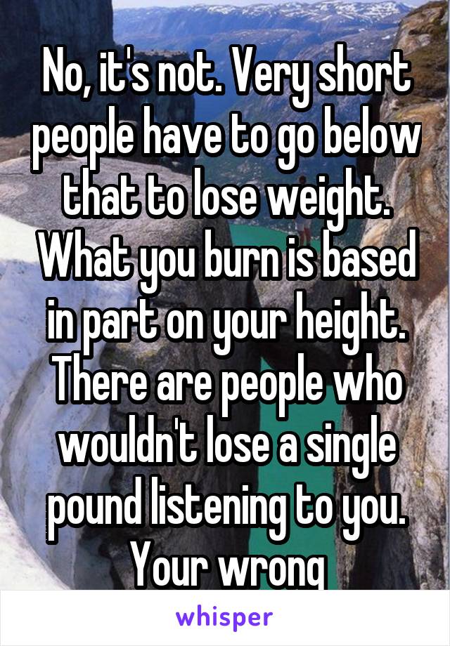 No, it's not. Very short people have to go below that to lose weight. What you burn is based in part on your height. There are people who wouldn't lose a single pound listening to you. Your wrong