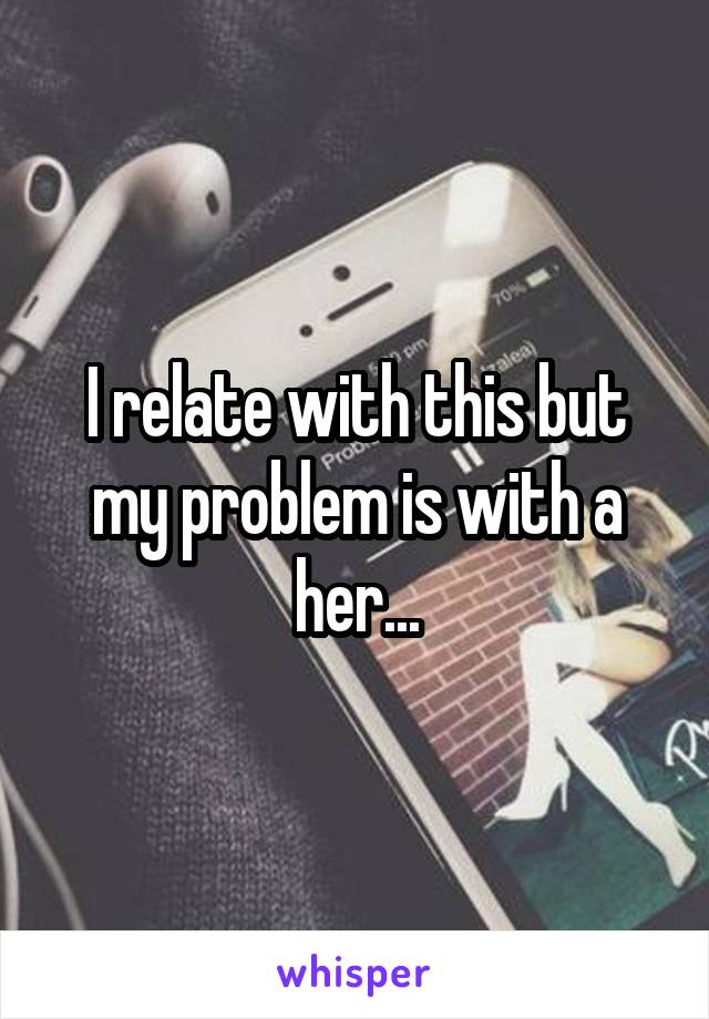 I relate with this but my problem is with a her...