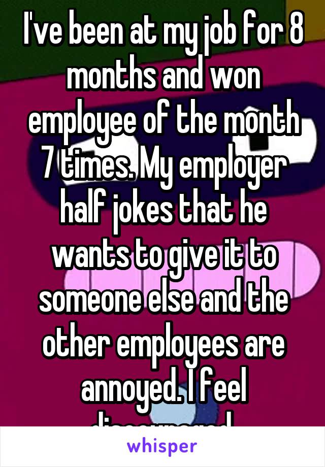 I've been at my job for 8 months and won employee of the month 7 times. My employer half jokes that he wants to give it to someone else and the other employees are annoyed. I feel discouraged.