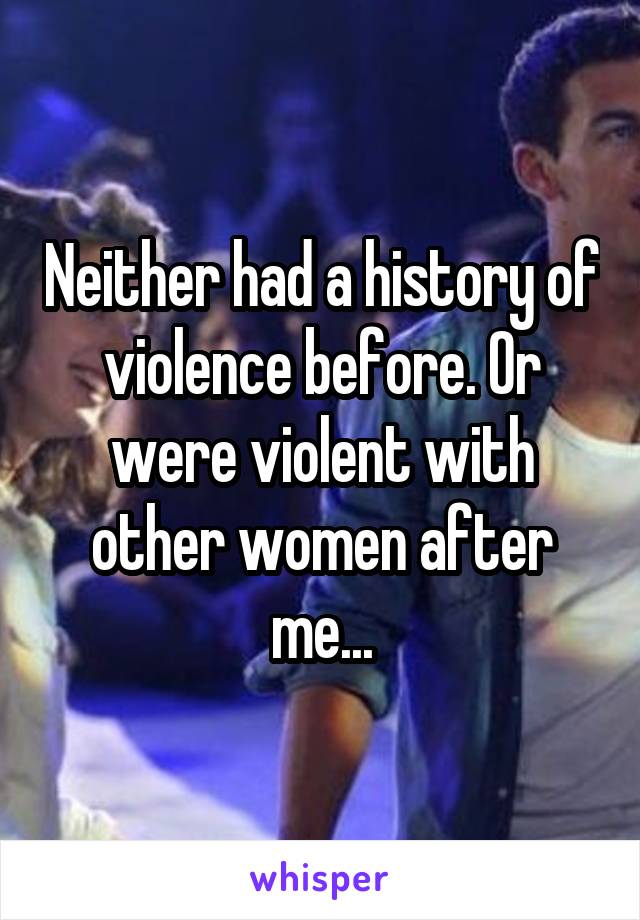 Neither had a history of violence before. Or were violent with other women after me...