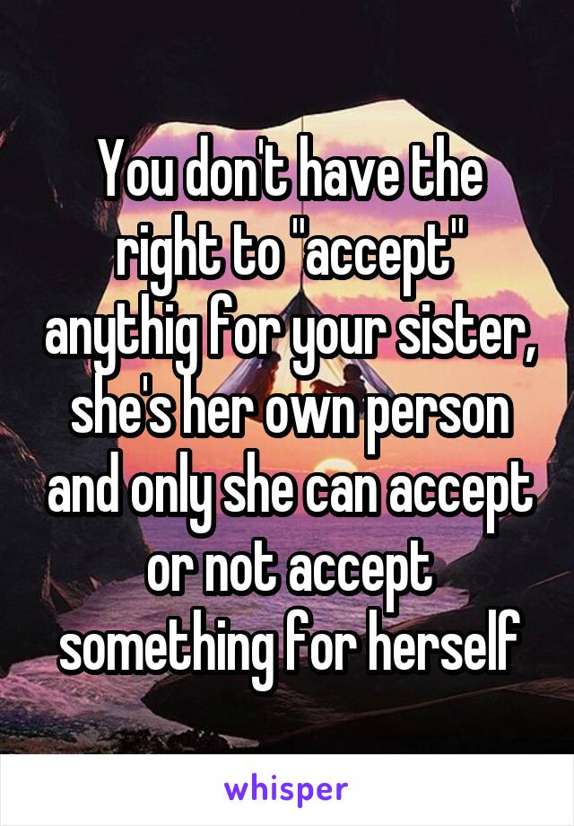 You don't have the right to "accept" anythig for your sister, she's her own person and only she can accept or not accept something for herself