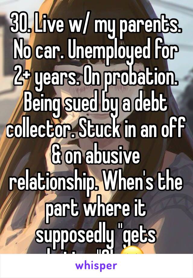 30. Live w/ my parents. No car. Unemployed for 2+ years. On probation. Being sued by a debt collector. Stuck in an off & on abusive relationship. When's the part where it supposedly "gets better"?! 😔