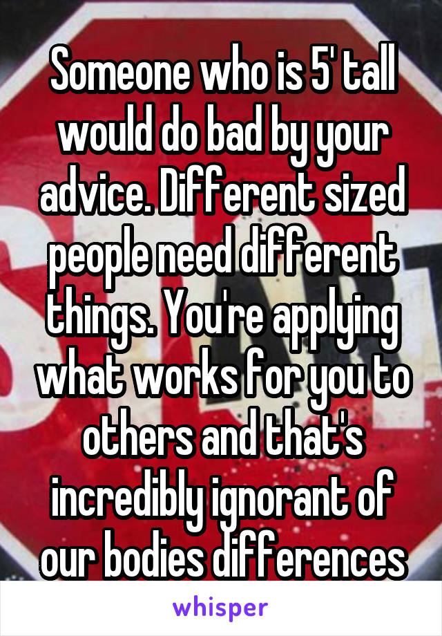 Someone who is 5' tall would do bad by your advice. Different sized people need different things. You're applying what works for you to others and that's incredibly ignorant of our bodies differences