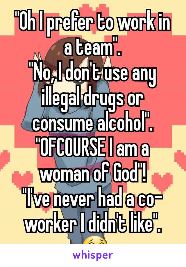 "Oh I prefer to work in a team".
"No, I don't use any illegal drugs or consume alcohol".
"OFCOURSE I am a woman of God"!
"I've never had a co-worker I didn't like".
 😂