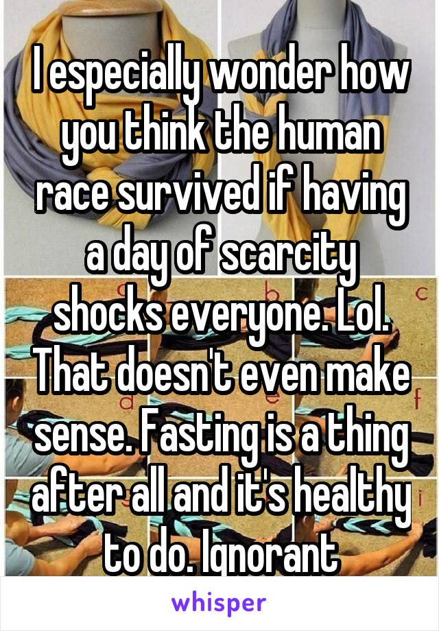 I especially wonder how you think the human race survived if having a day of scarcity shocks everyone. Lol. That doesn't even make sense. Fasting is a thing after all and it's healthy to do. Ignorant