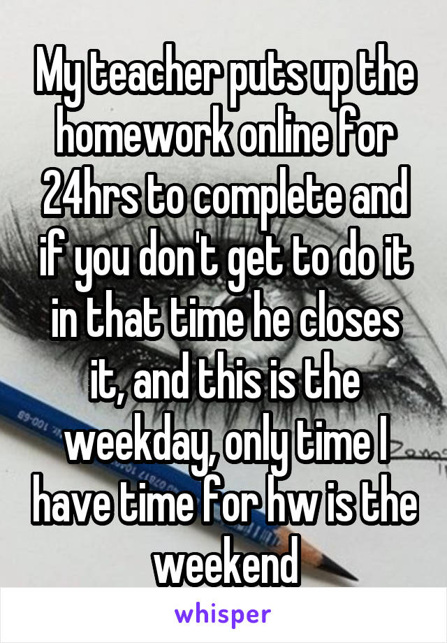 My teacher puts up the homework online for 24hrs to complete and if you don't get to do it in that time he closes it, and this is the weekday, only time I have time for hw is the weekend
