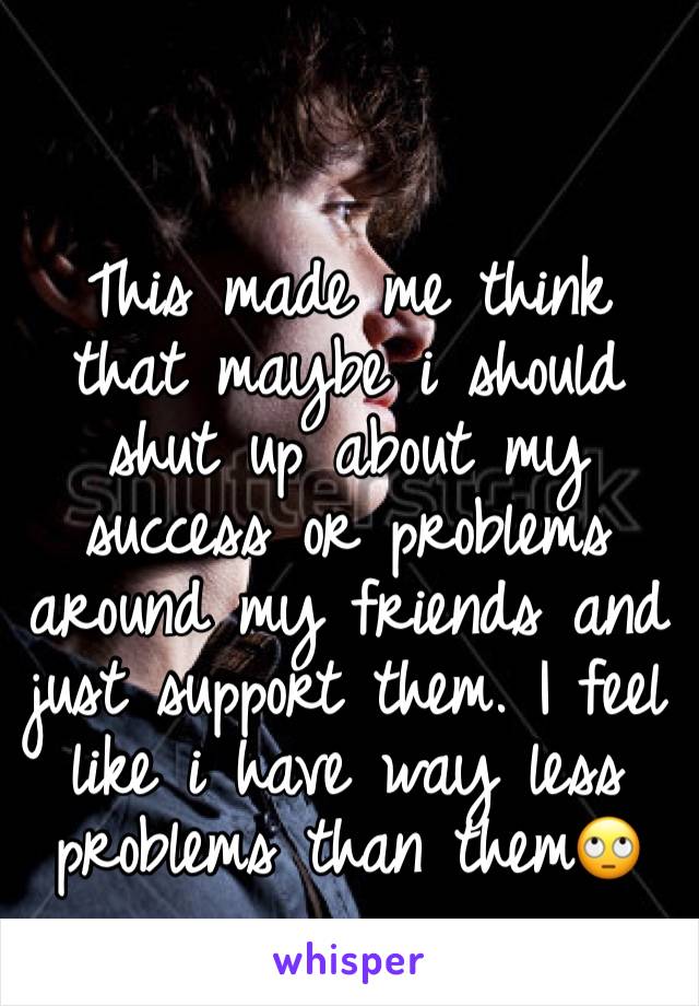 This made me think that maybe i should shut up about my success or problems around my friends and just support them. I feel like i have way less problems than them🙄