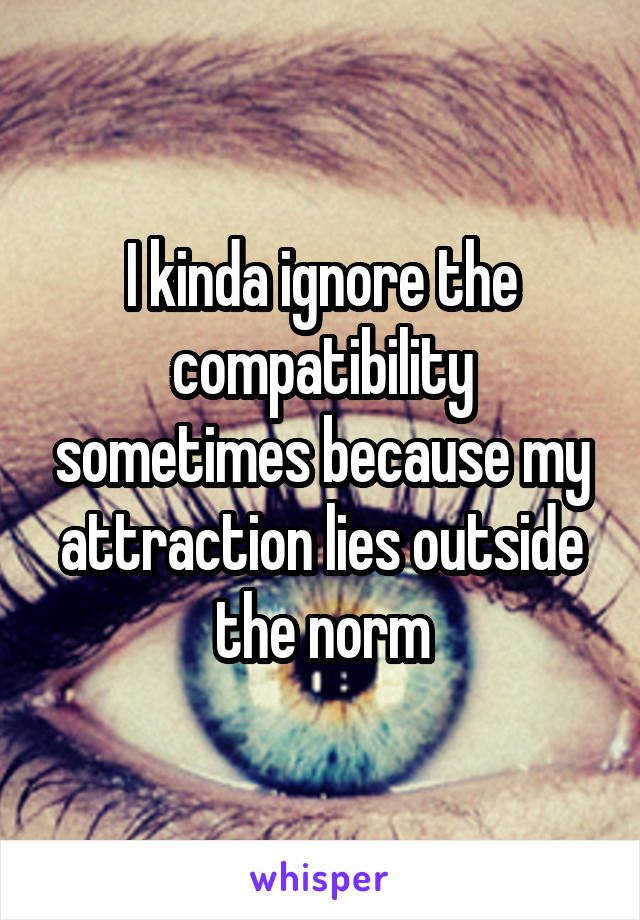 I kinda ignore the compatibility sometimes because my attraction lies outside the norm