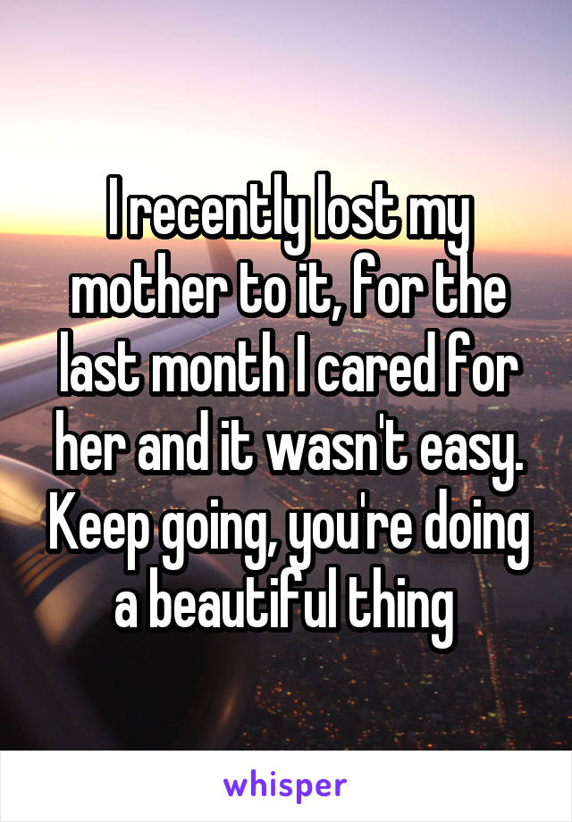 I recently lost my mother to it, for the last month I cared for her and it wasn't easy. Keep going, you're doing a beautiful thing 