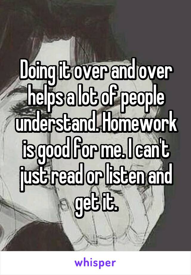 Doing it over and over helps a lot of people understand. Homework is good for me. I can't just read or listen and get it.