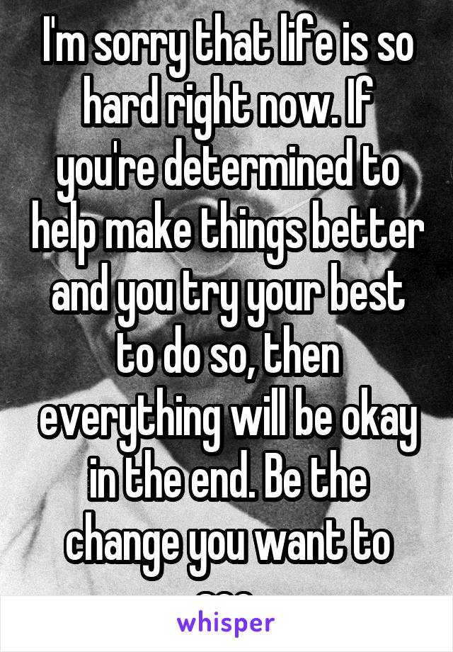 I'm sorry that life is so hard right now. If you're determined to help make things better and you try your best to do so, then everything will be okay in the end. Be the change you want to see.