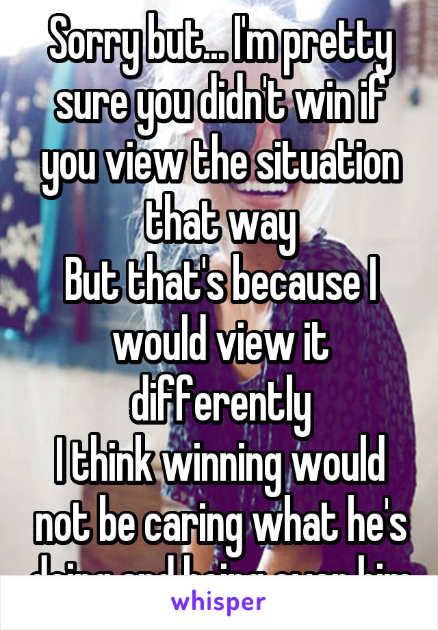 Sorry but... I'm pretty sure you didn't win if you view the situation that way
But that's because I would view it differently
I think winning would not be caring what he's doing and being over him
