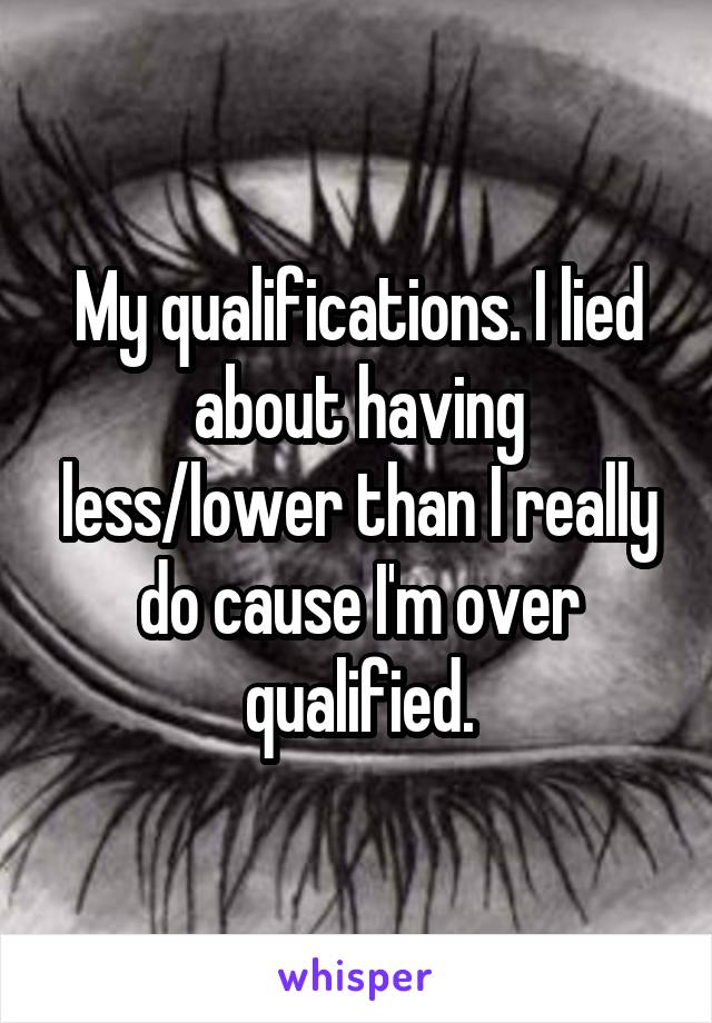 My qualifications. I lied about having less/lower than I really do cause I'm over qualified.