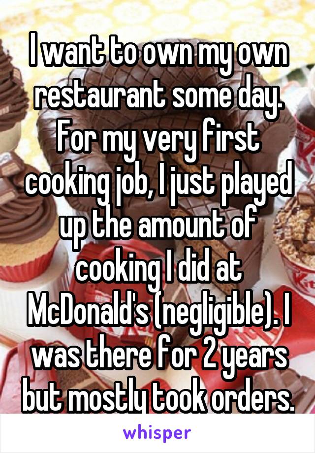 I want to own my own restaurant some day. For my very first cooking job, I just played up the amount of cooking I did at McDonald's (negligible). I was there for 2 years but mostly took orders.