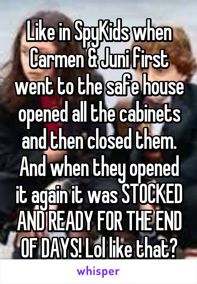 Like in SpyKids when Carmen & Juni first went to the safe house opened all the cabinets and then closed them. And when they opened it again it was STOCKED AND READY FOR THE END OF DAYS! Lol like that?
