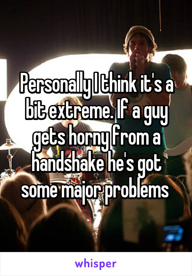 Personally I think it's a bit extreme. If a guy gets horny from a handshake he's got some major problems 