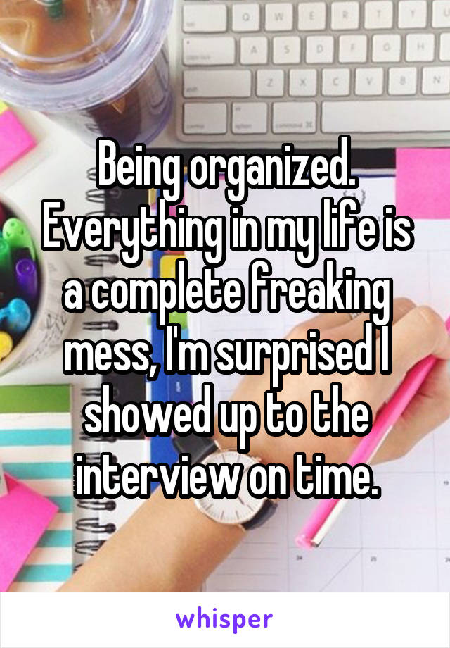 Being organized. Everything in my life is a complete freaking mess, I'm surprised I showed up to the interview on time.