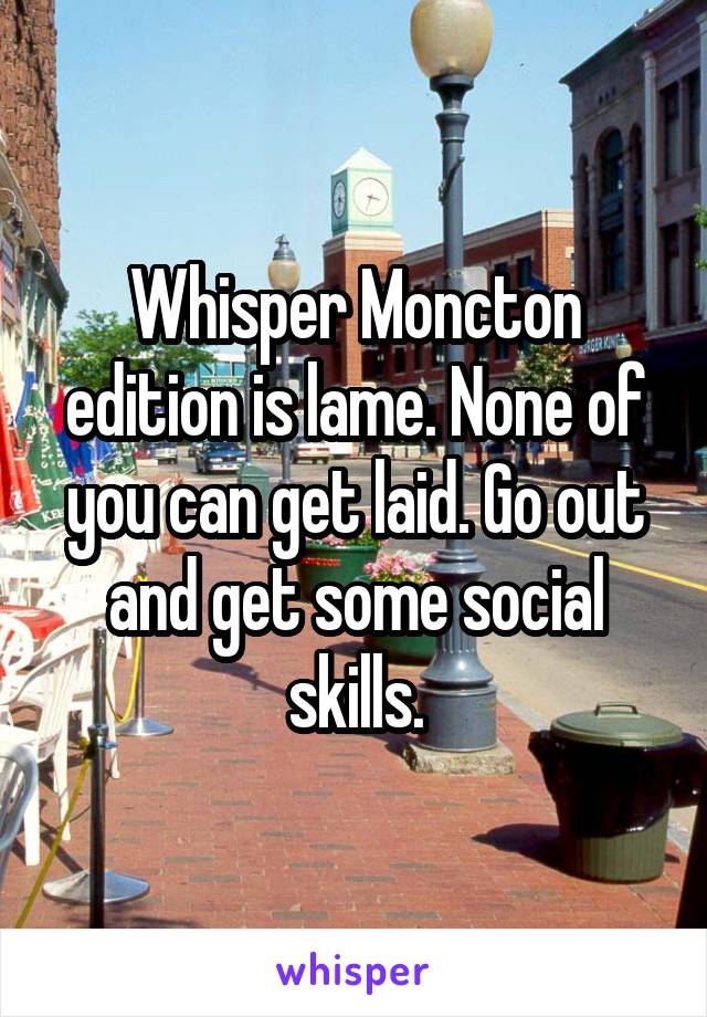 Whisper Moncton edition is lame. None of you can get laid. Go out and get some social skills.