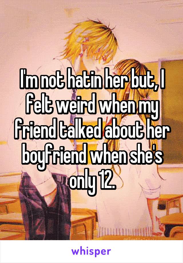 I'm not hatin her but, I felt weird when my friend talked about her boyfriend when she's only 12.