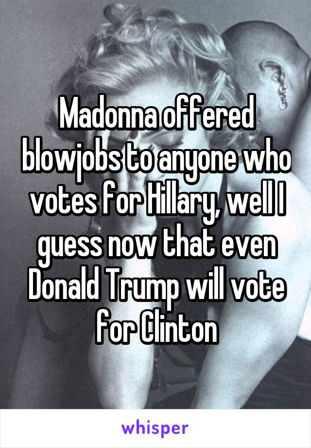 Madonna offered blowjobs to anyone who votes for Hillary, well I guess now that even Donald Trump will vote for Clinton