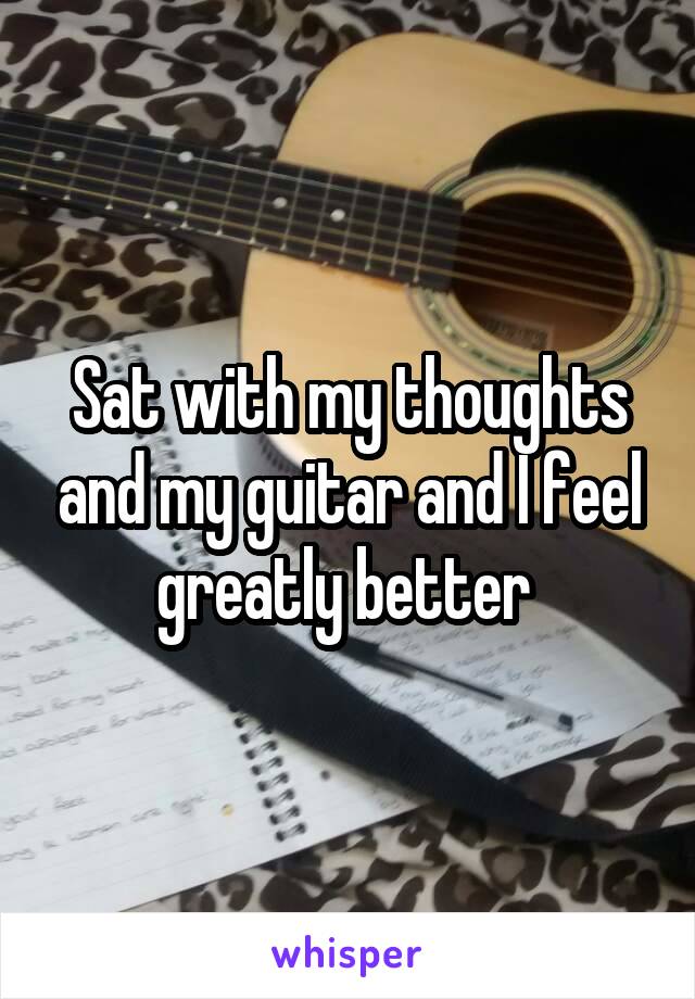 Sat with my thoughts and my guitar and I feel greatly better 