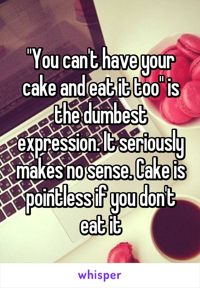 "You can't have your cake and eat it too" is the dumbest expression. It seriously makes no sense. Cake is pointless if you don't eat it