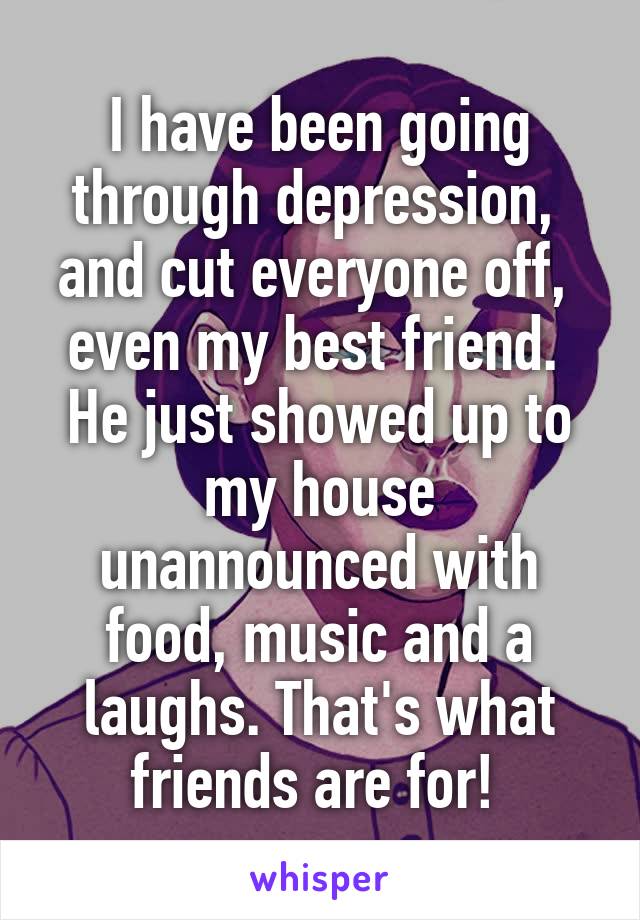 I have been going through depression,  and cut everyone off,  even my best friend.  He just showed up to my house unannounced with food, music and a laughs. That's what friends are for! 