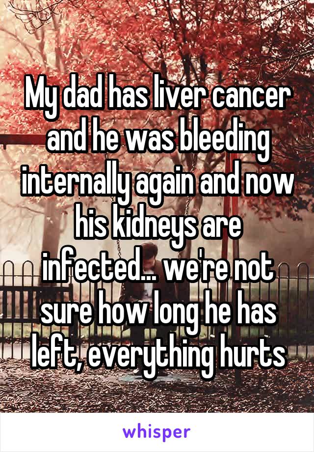 My dad has liver cancer and he was bleeding internally again and now his kidneys are infected... we're not sure how long he has left, everything hurts