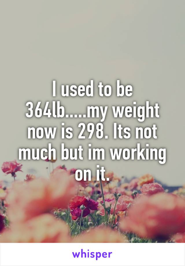 I used to be 364lb.....my weight now is 298. Its not much but im working on it.